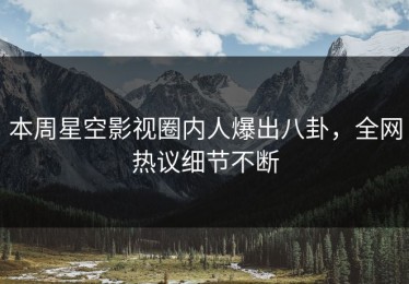 本周星空影视圈内人爆出八卦，全网热议细节不断