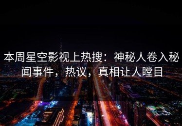 本周星空影视上热搜：神秘人卷入秘闻事件，热议，真相让人瞠目