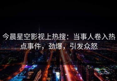 今晨星空影视上热搜：当事人卷入热点事件，劲爆，引发众怒