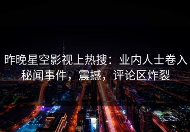 昨晚星空影视上热搜：业内人士卷入秘闻事件，震撼，评论区炸裂