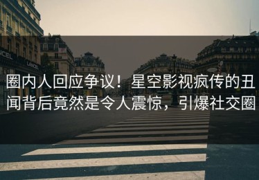 圈内人回应争议！星空影视疯传的丑闻背后竟然是令人震惊，引爆社交圈