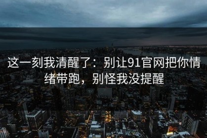 这一刻我清醒了：别让91官网把你情绪带跑，别怪我没提醒