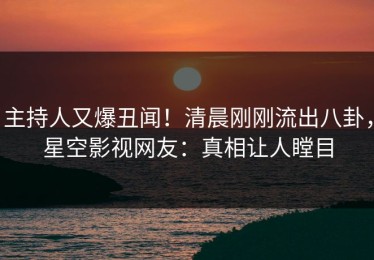 主持人又爆丑闻！清晨刚刚流出八卦，星空影视网友：真相让人瞠目