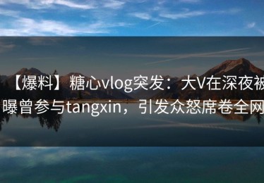 【爆料】糖心vlog突发：大V在深夜被曝曾参与tangxin，引发众怒席卷全网