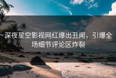 深夜星空影视网红爆出丑闻，引爆全场细节评论区炸裂
