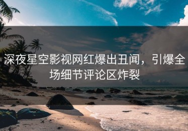 深夜星空影视网红爆出丑闻，引爆全场细节评论区炸裂