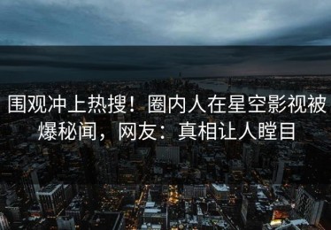 围观冲上热搜！圈内人在星空影视被爆秘闻，网友：真相让人瞠目