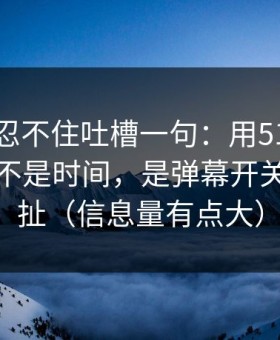 我真的忍不住吐槽一句：用51网最折磨人的不是时间，是弹幕开关反复拉扯（信息量有点大）