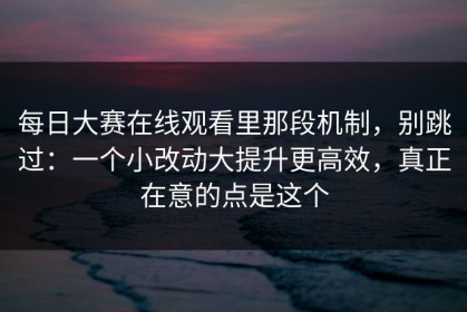 每日大赛在线观看里那段机制，别跳过：一个小改动大提升更高效，真正在意的点是这个