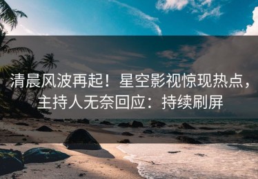 清晨风波再起！星空影视惊现热点，主持人无奈回应：持续刷屏