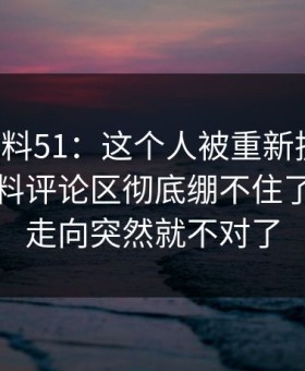 吃瓜爆料51：这个人被重新提起后，明星黑料评论区彻底绷不住了，整个走向突然就不对了
