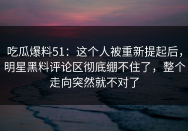 吃瓜爆料51：这个人被重新提起后，明星黑料评论区彻底绷不住了，整个走向突然就不对了