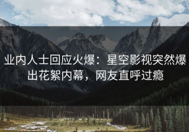 业内人士回应火爆：星空影视突然爆出花絮内幕，网友直呼过瘾