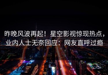 昨晚风波再起！星空影视惊现热点，业内人士无奈回应：网友直呼过瘾
