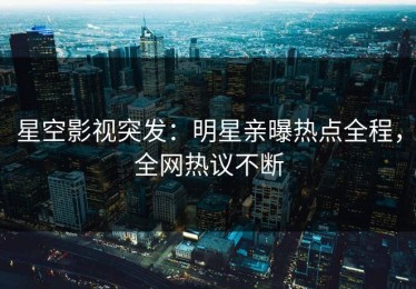 星空影视突发：明星亲曝热点全程，全网热议不断