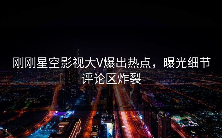 刚刚星空影视大V爆出热点，曝光细节评论区炸裂
