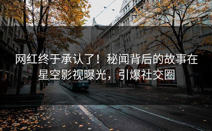 网红终于承认了！秘闻背后的故事在星空影视曝光，引爆社交圈