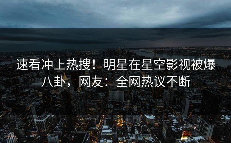 速看冲上热搜！明星在星空影视被爆八卦，网友：全网热议不断
