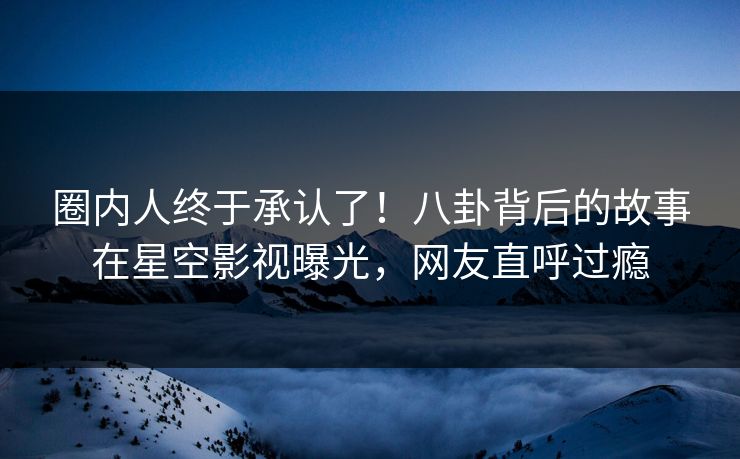 圈内人终于承认了！八卦背后的故事在星空影视曝光，网友直呼过瘾