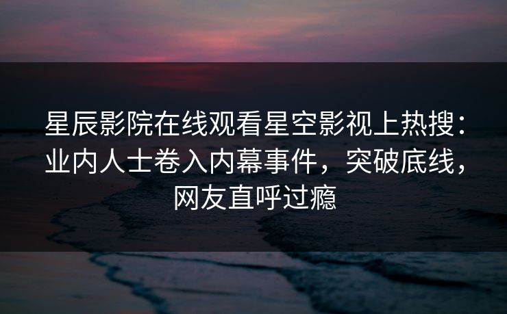 星辰影院在线观看星空影视上热搜：业内人士卷入内幕事件，突破底线，网友直呼过瘾