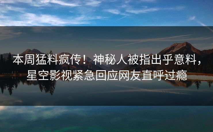 本周猛料疯传！神秘人被指出乎意料，星空影视紧急回应网友直呼过瘾