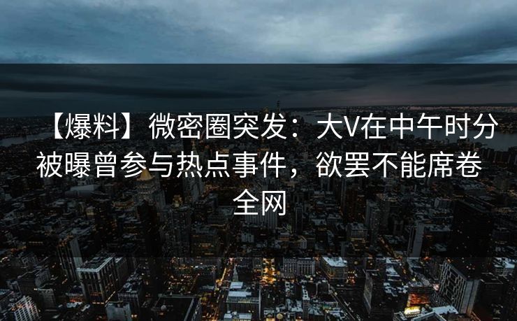【爆料】微密圈突发：大V在中午时分被曝曾参与热点事件，欲罢不能席卷全网