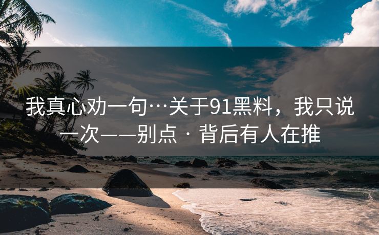 我真心劝一句…关于91黑料，我只说一次——别点 · 背后有人在推