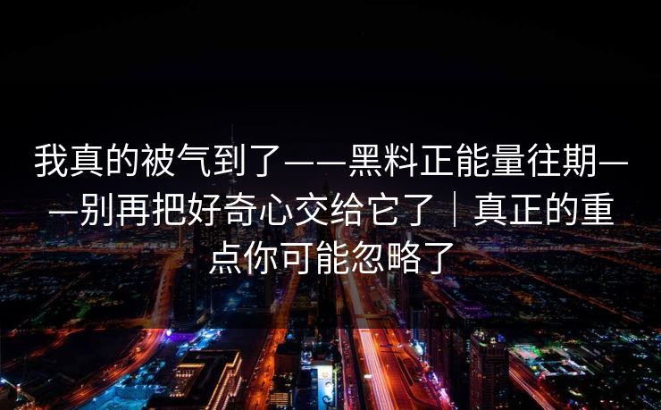 我真的被气到了——黑料正能量往期——别再把好奇心交给它了｜真正的重点你可能忽略了