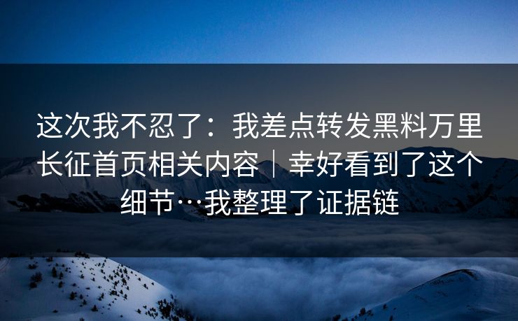 这次我不忍了：我差点转发黑料万里长征首页相关内容｜幸好看到了这个细节…我整理了证据链