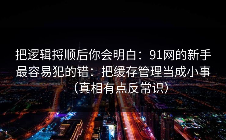 把逻辑捋顺后你会明白:91网的新手最容易犯的错:把缓存管理当成小事(真相有点反常识) 把逻辑捋顺后你会明白:91网的新手最容易犯的错:把缓存管理当成小事(真相有点反常识)