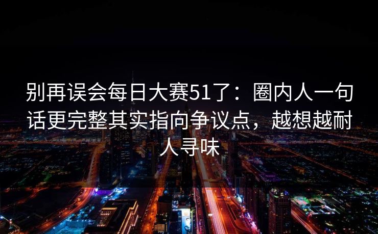 别再误会每日大赛51了:圈内人一句话更完整其实指向争议点,越想越耐人寻味 别再误会每日大赛51了:圈内人一句话更完整其实指向争议点,越想越耐人寻味