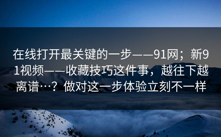 在线打开最关键的一步——91网；新91视频——收藏技巧这件事，越往下越离谱…？做对这一步体验立刻不一样