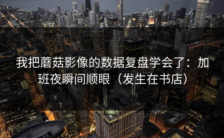 我把蘑菇影像的数据复盘学会了:加班夜瞬间顺眼(发生在书店) 我把蘑菇影像的数据复盘学会了:加班夜瞬间顺眼(发生在书店)
