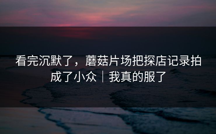 看完沉默了，蘑菇片场把探店记录拍成了小众｜我真的服了
