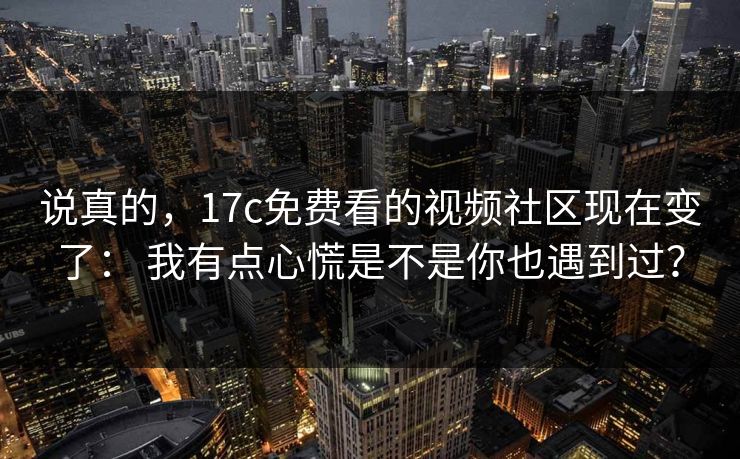 说真的，17c免费看的视频社区现在变了： 我有点心慌是不是你也遇到过？