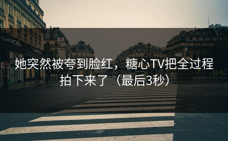 她突然被夸到脸红，糖心TV把全过程拍下来了（最后3秒）