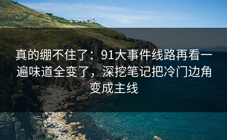 真的绷不住了：91大事件线路再看一遍味道全变了，深挖笔记把冷门边角变成主线