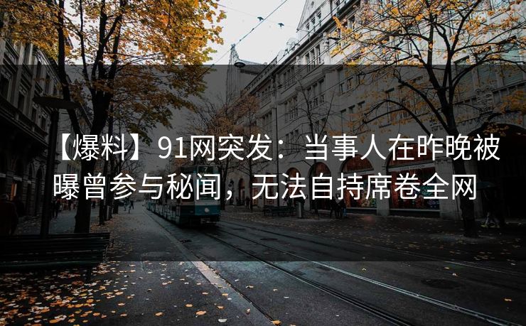 【爆料】91网突发：当事人在昨晚被曝曾参与秘闻，无法自持席卷全网