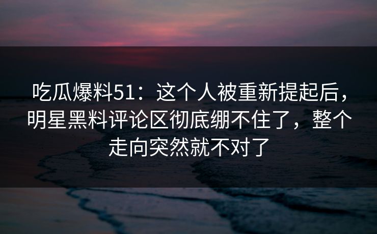 吃瓜爆料51：这个人被重新提起后，明星黑料评论区彻底绷不住了，整个走向突然就不对了